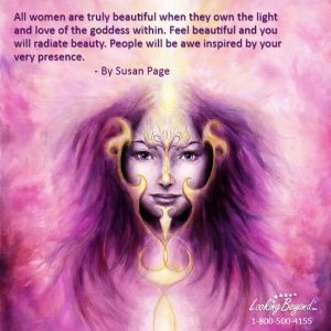All women are truly beautiful when they own the light and love of the goddess within. Feel beautiful and you will radiate beauty. People will be awe inspired by your very presence. Call Looking Beyond Master Psychic Readers 1-800-500-4155 now!